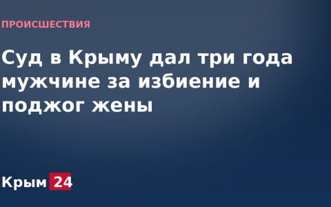 Суд в Крыму дал три года мужчине за избиение и поджог жены